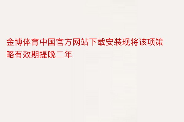 金博体育中国官方网站下载安装现将该项策略有效期提晚二年