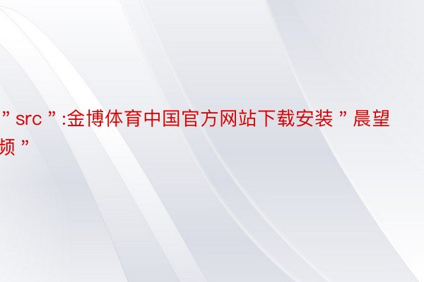 ＂src＂:金博体育中国官方网站下载安装＂晨望频＂