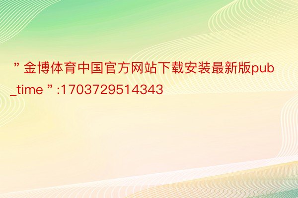 ＂金博体育中国官方网站下载安装最新版pub_time＂:1703729514343