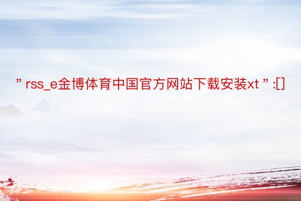 ＂rss_e金博体育中国官方网站下载安装xt＂:[]