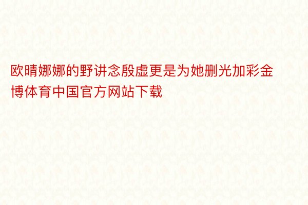 欧晴娜娜的野讲念殷虚更是为她删光加彩金博体育中国官方网站下载