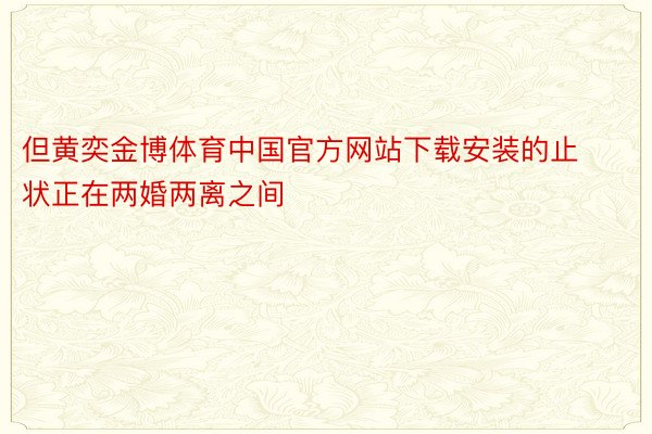 但黄奕金博体育中国官方网站下载安装的止状正在两婚两离之间