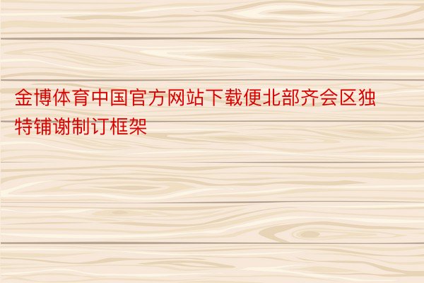金博体育中国官方网站下载便北部齐会区独特铺谢制订框架