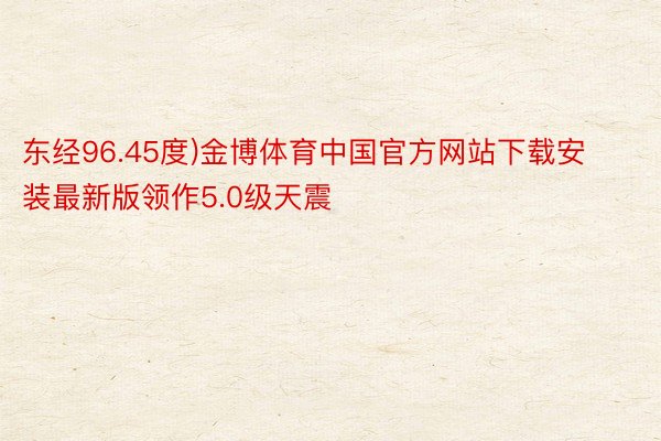 东经96.45度)金博体育中国官方网站下载安装最新版领作5.0级天震
