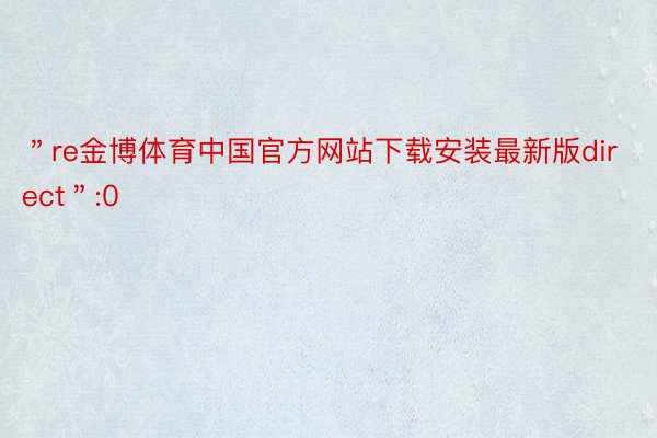 ＂re金博体育中国官方网站下载安装最新版direct＂:0