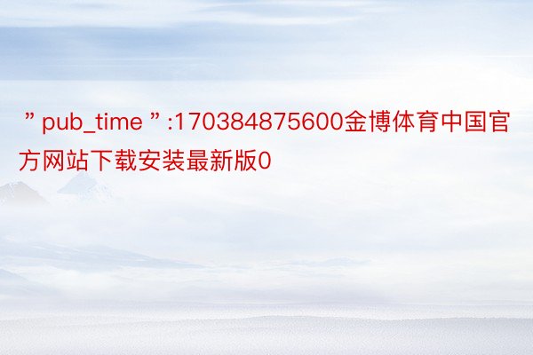 ＂pub_time＂:170384875600金博体育中国官方网站下载安装最新版0