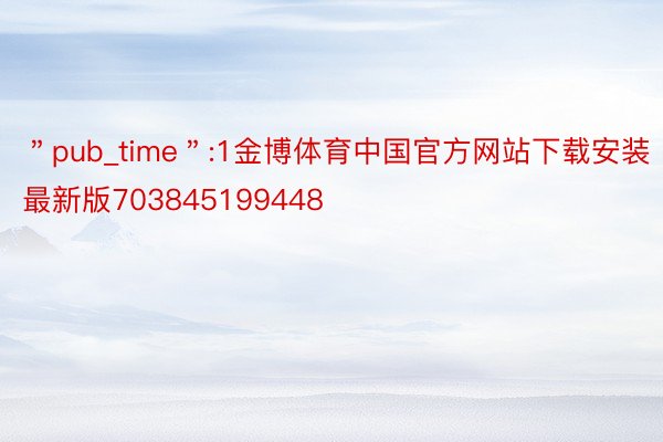＂pub_time＂:1金博体育中国官方网站下载安装最新版703845199448