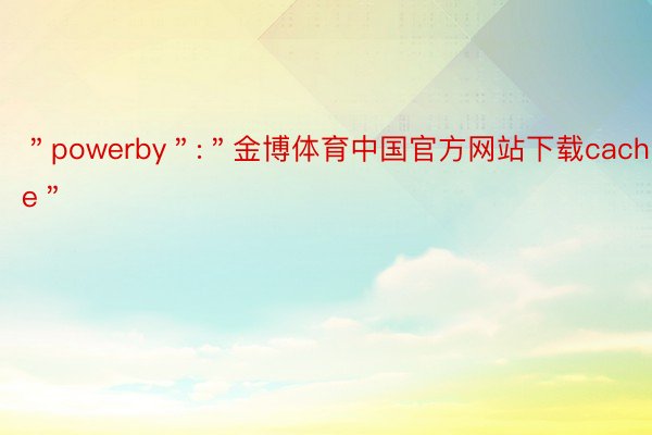 ＂powerby＂:＂金博体育中国官方网站下载cache＂