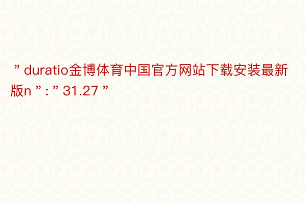 ＂duratio金博体育中国官方网站下载安装最新版n＂:＂31.27＂
