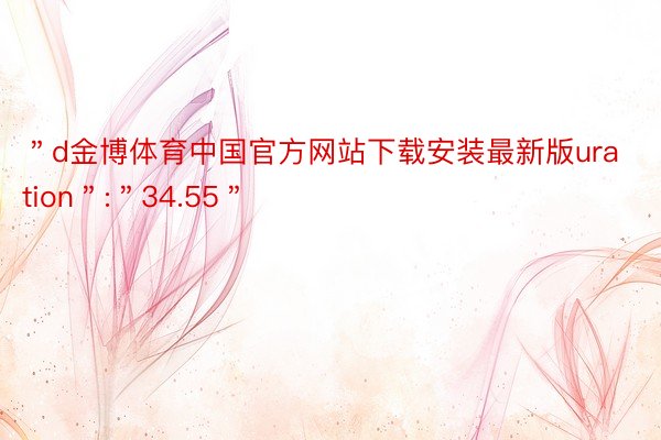 ＂d金博体育中国官方网站下载安装最新版uration＂:＂34.55＂