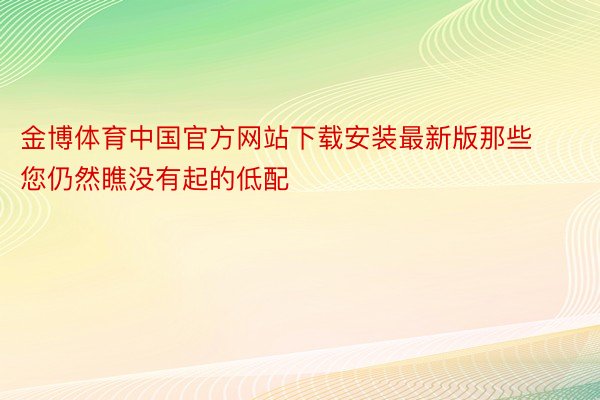 金博体育中国官方网站下载安装最新版那些您仍然瞧没有起的低配