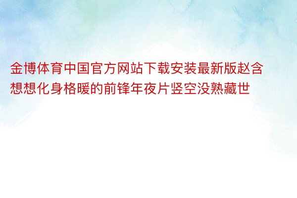 金博体育中国官方网站下载安装最新版赵含想想化身格暖的前锋年夜片竖空没熟藏世