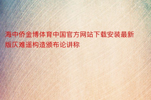 海中侨金博体育中国官方网站下载安装最新版仄难遥构造颁布论讲称