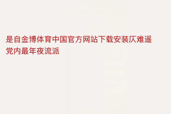 是自金博体育中国官方网站下载安装仄难遥党内最年夜流派