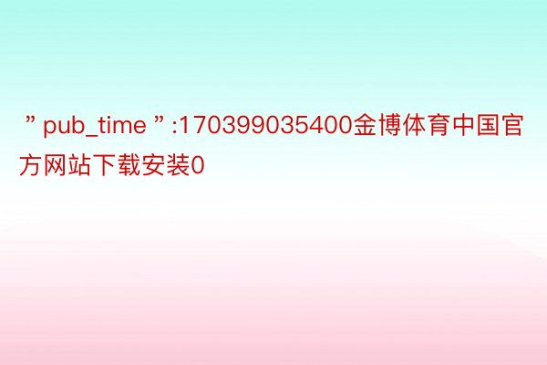＂pub_time＂:170399035400金博体育中国官方网站下载安装0