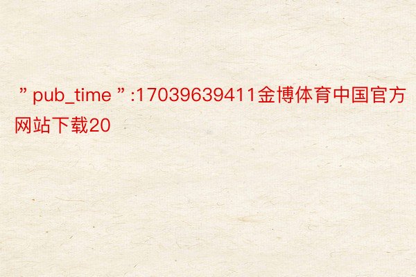 ＂pub_time＂:17039639411金博体育中国官方网站下载20