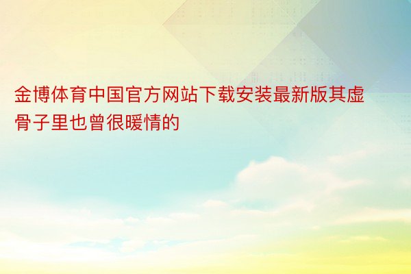 金博体育中国官方网站下载安装最新版其虚骨子里也曾很暖情的