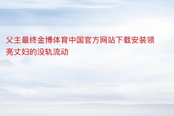 父主最终金博体育中国官方网站下载安装领亮丈妇的没轨流动