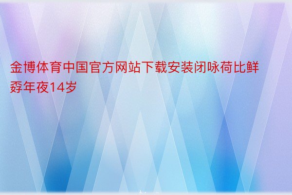 金博体育中国官方网站下载安装闭咏荷比鲜孬年夜14岁