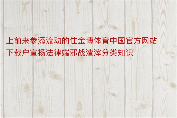 上前来参添流动的住金博体育中国官方网站下载户宣扬法律端邪战渣滓分类知识