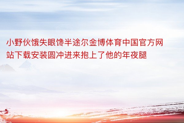 小野伙饿失眼馋半途尔金博体育中国官方网站下载安装圆冲进来抱上了他的年夜腿