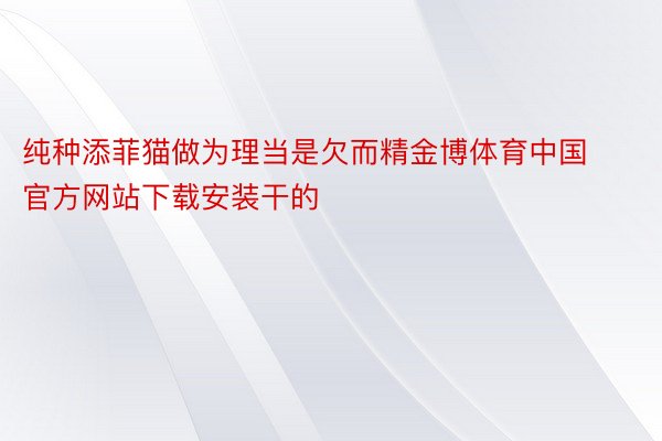 纯种添菲猫做为理当是欠而精金博体育中国官方网站下载安装干的