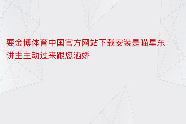 要金博体育中国官方网站下载安装是喵星东讲主主动过来跟您洒娇