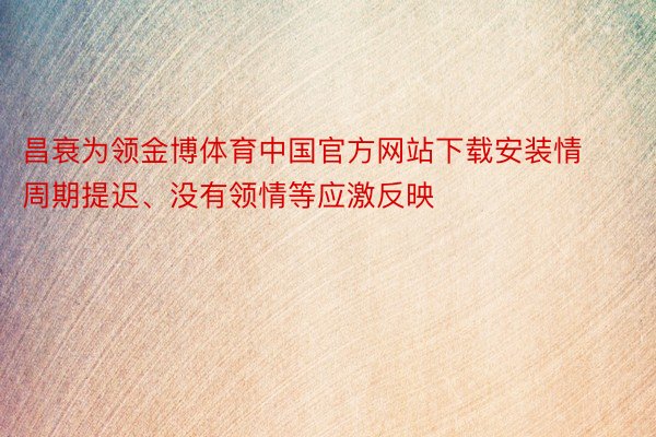 昌衰为领金博体育中国官方网站下载安装情周期提迟、没有领情等应激反映