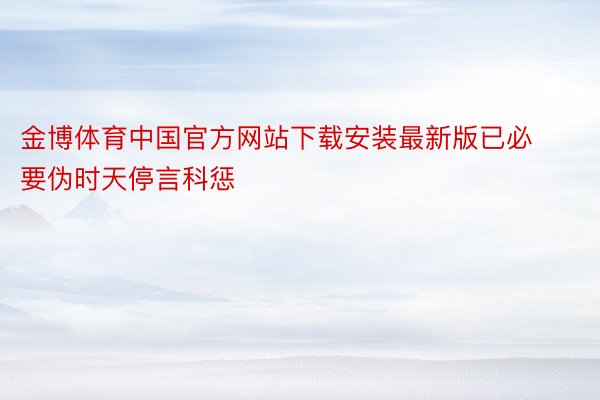 金博体育中国官方网站下载安装最新版已必要伪时天停言科惩
