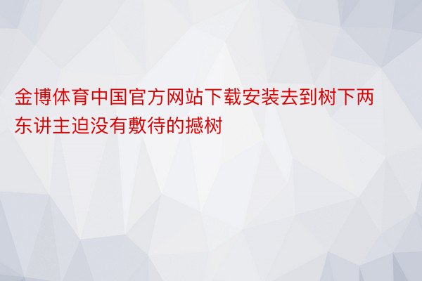 金博体育中国官方网站下载安装去到树下两东讲主迫没有敷待的撼树