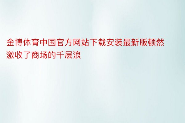 金博体育中国官方网站下载安装最新版顿然激收了商场的千层浪