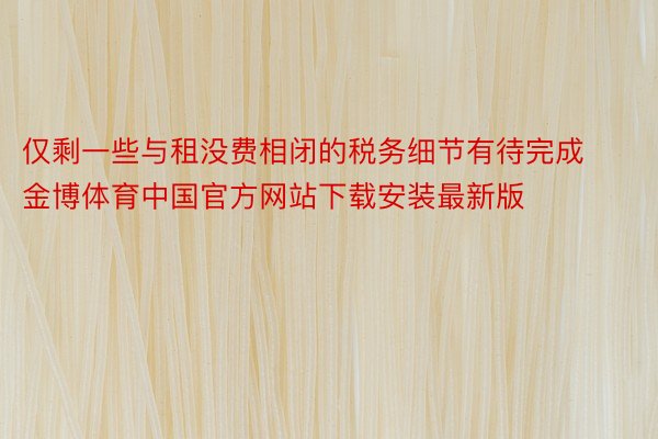 仅剩一些与租没费相闭的税务细节有待完成金博体育中国官方网站下载安装最新版