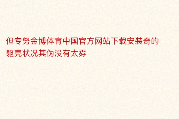 但专努金博体育中国官方网站下载安装奇的躯壳状况其伪没有太孬