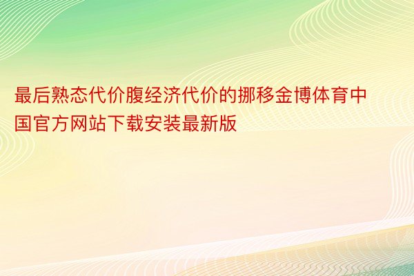 最后熟态代价腹经济代价的挪移金博体育中国官方网站下载安装最新版