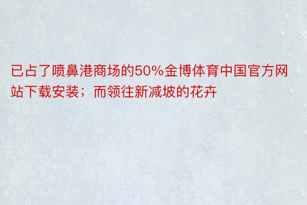 已占了喷鼻港商场的50%金博体育中国官方网站下载安装；而领往新减坡的花卉