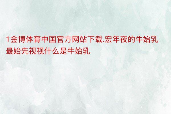 1金博体育中国官方网站下载.宏年夜的牛始乳最始先视视什么是牛始乳