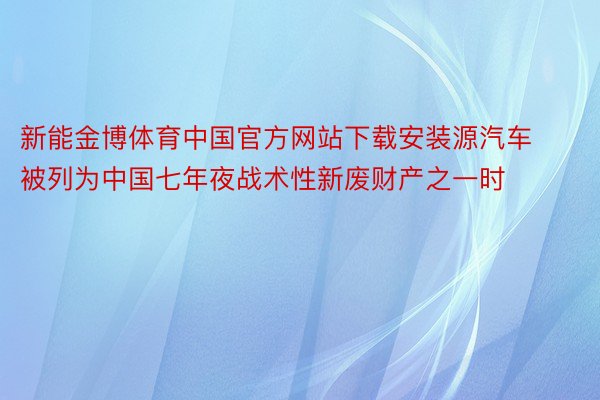 新能金博体育中国官方网站下载安装源汽车被列为中国七年夜战术性新废财产之一时