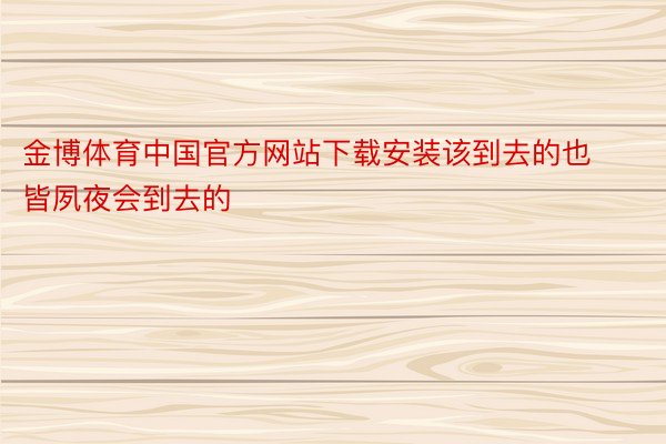 金博体育中国官方网站下载安装该到去的也皆夙夜会到去的