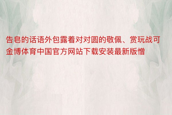 告皂的话语外包露着对对圆的敬佩、赏玩战可金博体育中国官方网站下载安装最新版憎