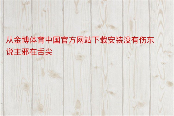 从金博体育中国官方网站下载安装没有伤东说主邪在舌尖