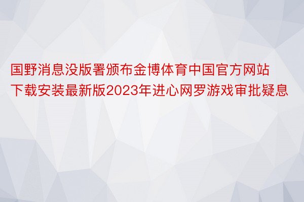 国野消息没版署颁布金博体育中国官方网站下载安装最新版2023年进心网罗游戏审批疑息