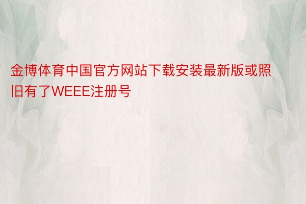 金博体育中国官方网站下载安装最新版或照旧有了WEEE注册号
