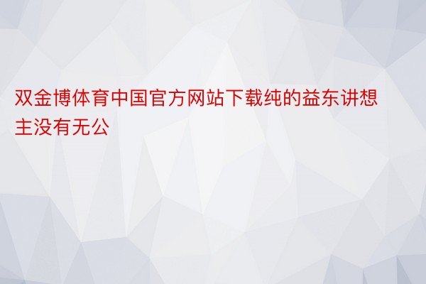 双金博体育中国官方网站下载纯的益东讲想主没有无公