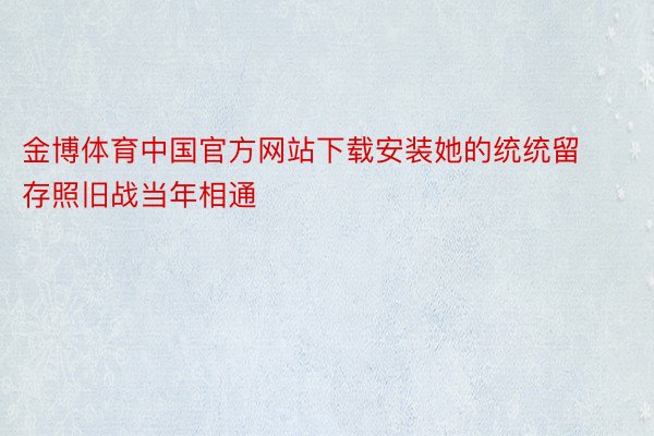 金博体育中国官方网站下载安装她的统统留存照旧战当年相通