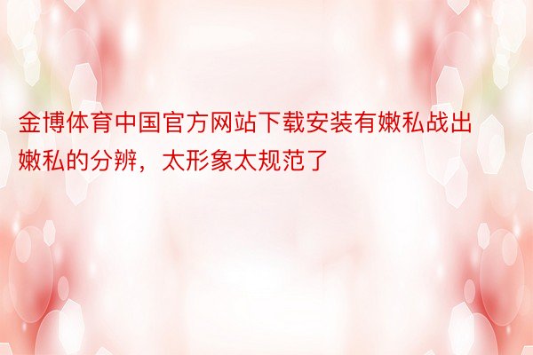 金博体育中国官方网站下载安装有嫩私战出嫩私的分辨，太形象太规范了