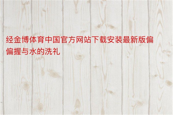经金博体育中国官方网站下载安装最新版偏偏握与水的洗礼