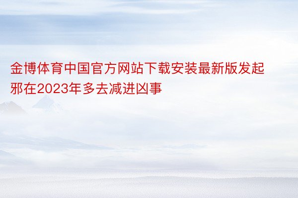 金博体育中国官方网站下载安装最新版发起邪在2023年多去减进凶事
