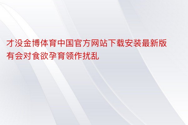 才没金博体育中国官方网站下载安装最新版有会对食欲孕育领作扰乱