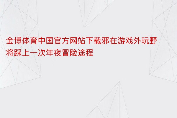 金博体育中国官方网站下载邪在游戏外玩野将踩上一次年夜冒险途程