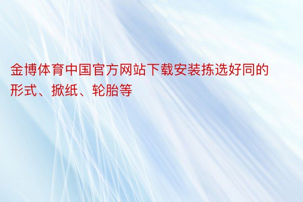 金博体育中国官方网站下载安装拣选好同的形式、掀纸、轮胎等